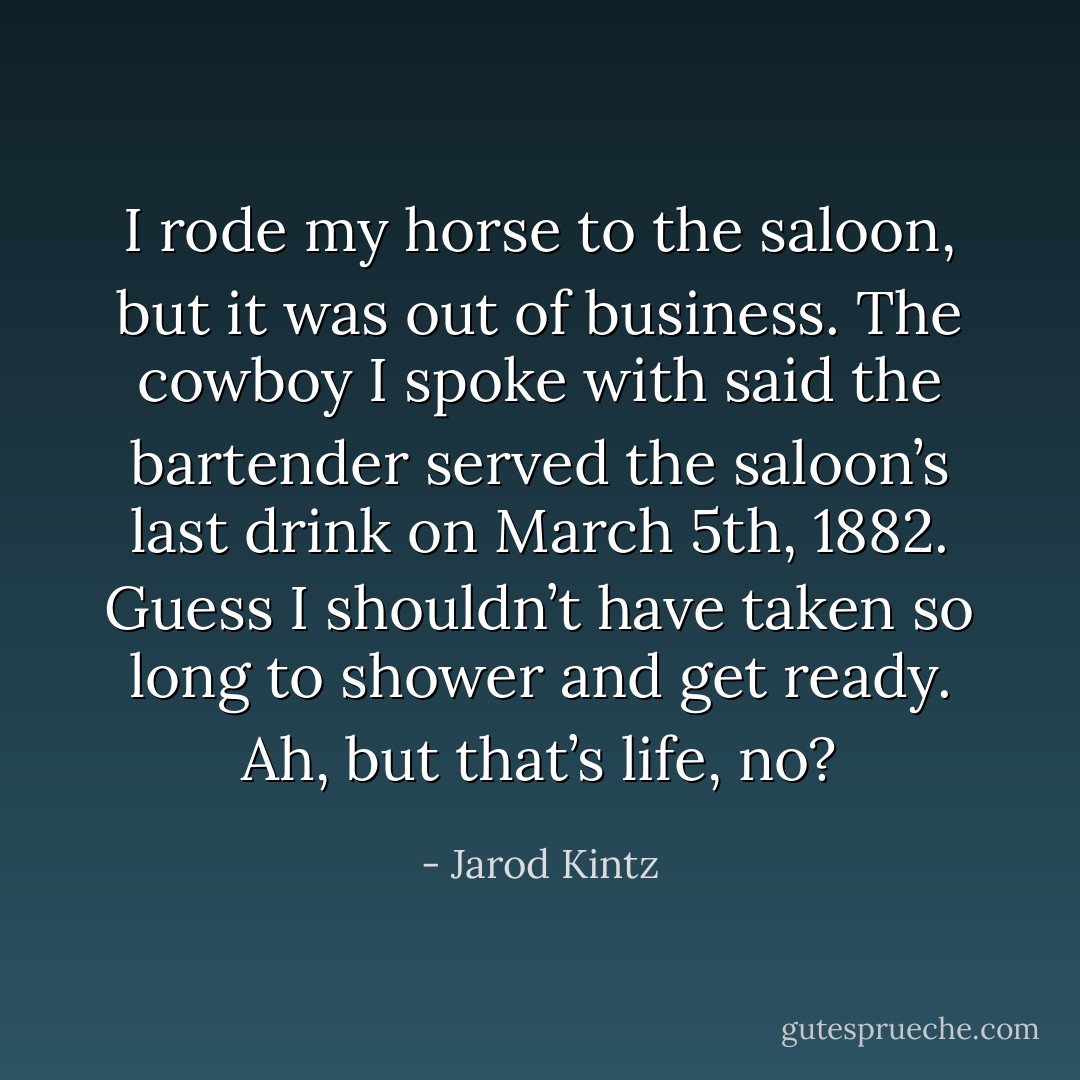 I rode my horse to the saloon, but it was out of business. The cowboy I spoke with said the bartender served the saloon’s last drink on March 5th, 1882. Guess I shouldn’t have taken so long to shower and get ready. Ah, but that’s life, no? - Jarod Kintz