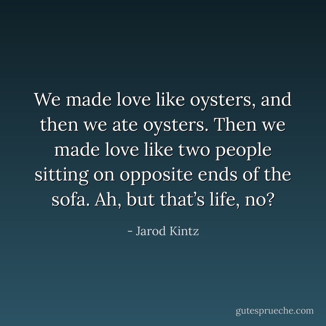 We made love like oysters, and then we ate oysters. Then we made love like two people sitting on opposite ends of the sofa. Ah, but that’s life, no? - Jarod Kintz