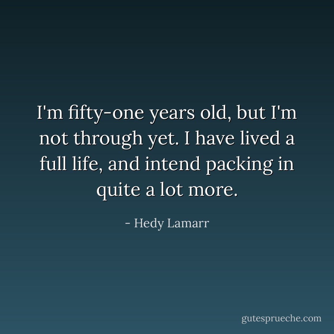 I'm fifty-one years old, but I'm not through yet. I have lived a full life, and intend packing in quite a lot more. - Hedy Lamarr