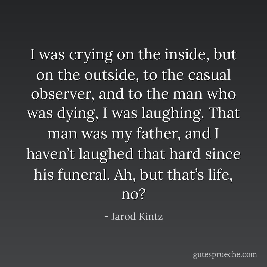 I was crying on the inside, but on the outside, to the casual observer, and to the man who was dying, I was laughing. That man was my father, and I haven’t laughed that hard since his funeral. Ah, but that’s life, no? - Jarod Kintz