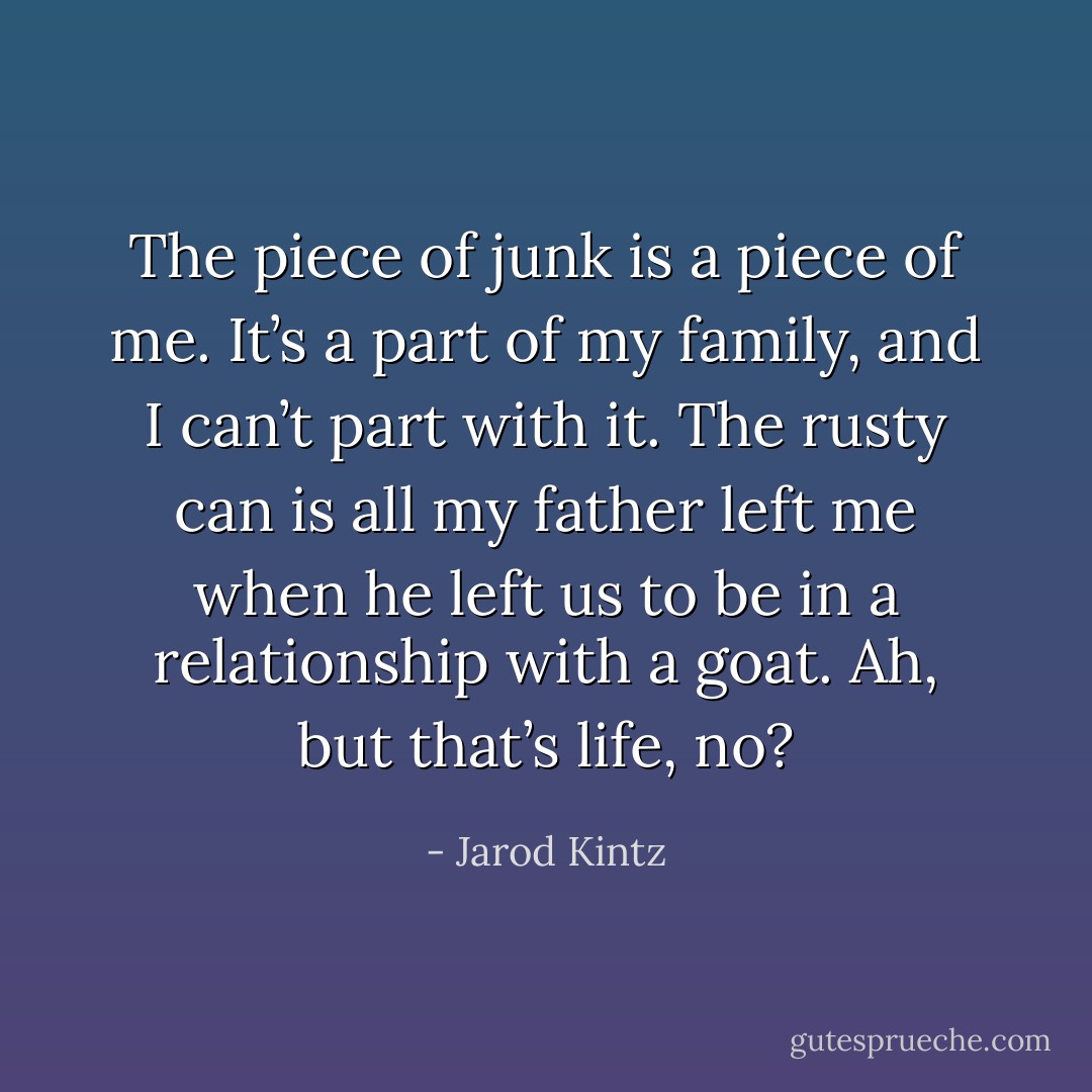 The piece of junk is a piece of me. It’s a part of my family, and I can’t part with it. The rusty can is all my father left me when he left us to be in a relationship with a goat. Ah, but that’s life, no? - Jarod Kintz