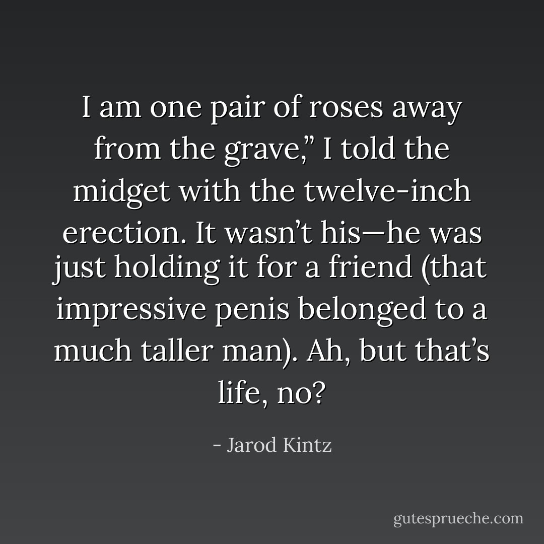 I am one pair of roses away from the grave,” I told the midget with the twelve-inch erection. It wasn’t his—he was just holding it for a friend (that impressive penis belonged to a much taller man). Ah, but that’s life, no? - Jarod Kintz
