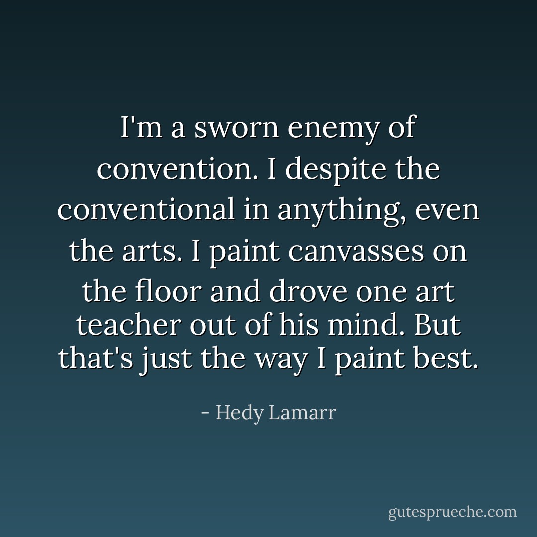 I'm a sworn enemy of convention. I despite the conventional in anything, even the arts. I paint canvasses on the floor and drove one art teacher out of his mind. But that's just the way I paint best. - Hedy Lamarr
