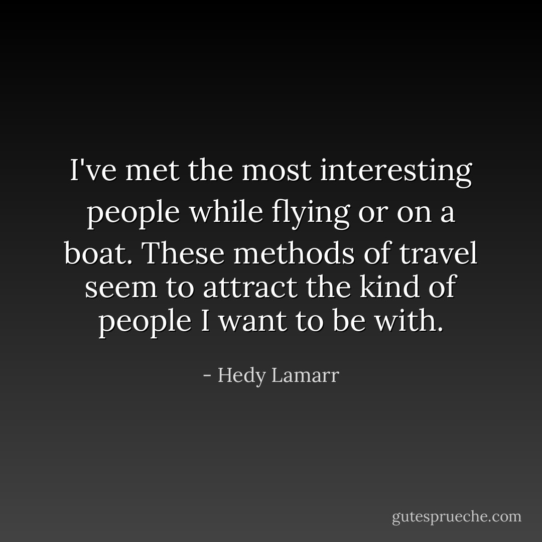 I've met the most interesting people while flying or on a boat. These methods of travel seem to attract the kind of people I want to be with. - Hedy Lamarr