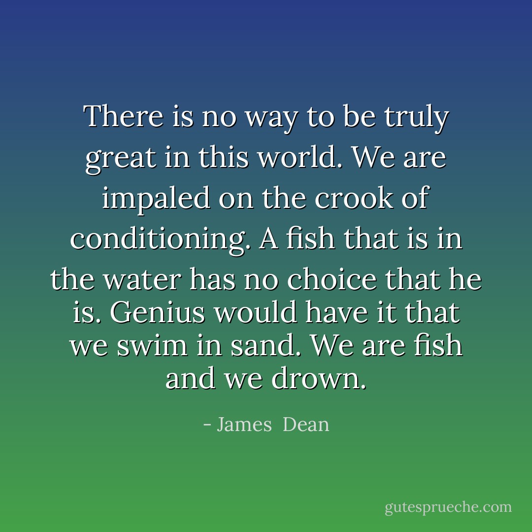 There is no way to be truly great in this world. We are impaled on the crook of conditioning. A fish that is in the water has no choice that he is. Genius would have it that we swim in sand. We are fish and we drown. - James  Dean