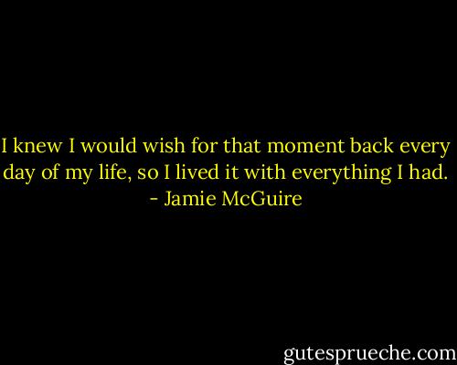 I knew I would wish for that moment back every day of my life, so I lived it with everything I had. - Jamie McGuire