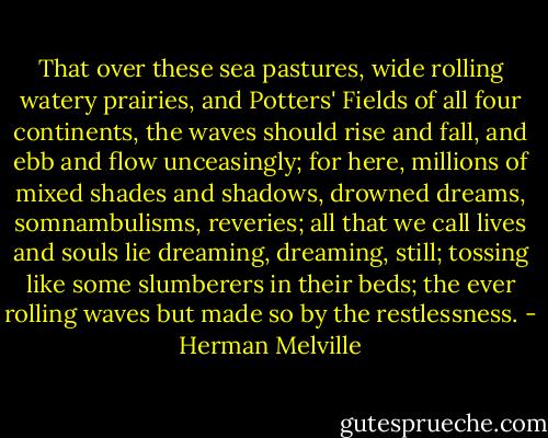 That over these sea pastures, wide rolling watery prairies, and Potters' Fields of all four continents, the waves should rise and fall, and ebb and flow unceasingly; for here, millions of mixed shades and shadows, drowned dreams, somnambulisms, reveries; all that we call lives and souls lie dreaming, dreaming, still; tossing like some slumberers in their beds; the ever rolling waves but made so by the restlessness. - Herman Melville