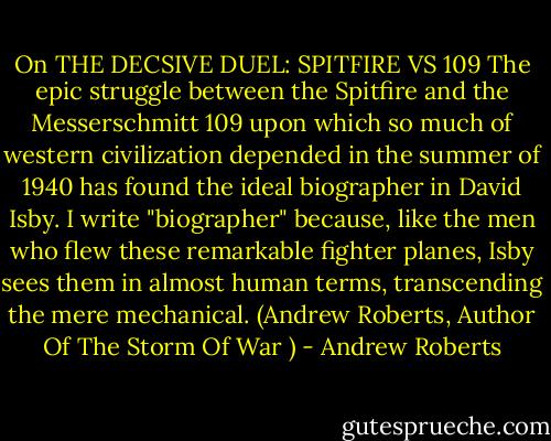 On THE DECSIVE DUEL: SPITFIRE VS 109<br />The epic struggle between the Spitfire and the Messerschmitt 109 upon which so much of western civilization depended in the summer of 1940 has found the ideal biographer in David Isby. I write "biographer" because, like the men who flew these remarkable fighter planes, Isby sees them in almost human terms, transcending the mere mechanical. (Andrew Roberts, Author Of The Storm Of War ) - Andrew Roberts