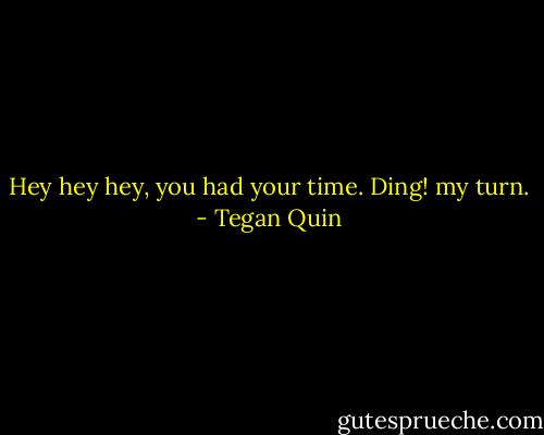 Hey hey hey, you had your time. Ding! my turn. - Tegan Quin