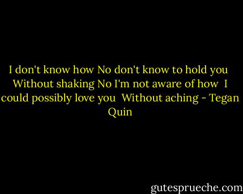 I don't know how<br />No don't know to hold you <br />Without shaking<br />No I'm not aware of how <br />I could possibly love you <br />Without aching - Tegan Quin