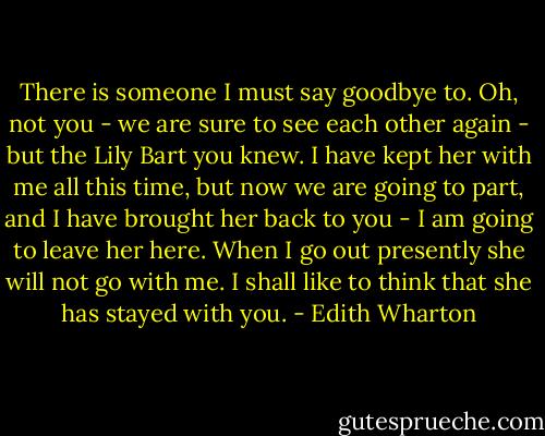 There is someone I must say goodbye to. Oh, not you - we are sure to see each other again - but the Lily Bart you knew. I have kept her with me all this time, but now we are going to part, and I have brought her back to you - I am going to leave her here. When I go out presently she will not go with me. I shall like to think that she has stayed with you. - Edith Wharton