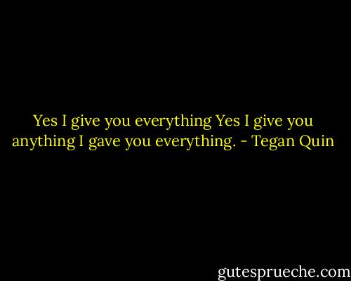 Yes I give you everything<br />Yes I give you anything<br />I gave you everything. - Tegan Quin