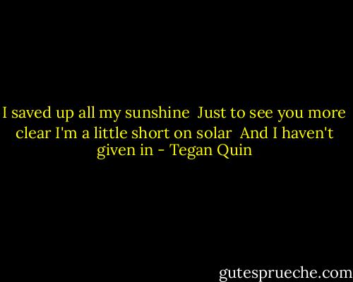 I saved up all my sunshine <br />Just to see you more clear<br />I'm a little short on solar <br />And I haven't given in - Tegan Quin