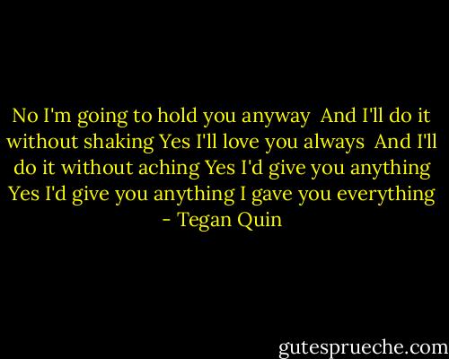 No I'm going to hold you anyway <br />And I'll do it without shaking<br />Yes I'll love you always <br />And I'll do it without aching<br />Yes I'd give you anything<br />Yes I'd give you anything<br />I gave you everything - Tegan Quin