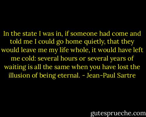 In the state I was in, if someone had come and told me I could go home quietly, that they would leave me my life whole, it would have left me cold: several hours or several years of waiting is all the same when you have lost the illusion of being eternal. - Jean-Paul Sartre