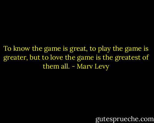 To know the game is great, to play the game is greater, but to love the game is the greatest of them all. - Marv Levy