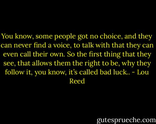 You know, some people got no choice, and they can never find a voice, to talk with that they can even call their own. So the first thing that they see, that allows them the right to be, why they follow it, you know, it’s called bad luck.. - Lou Reed
