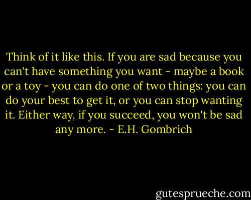 Think of it like this. If you are sad because you can't have something you want - maybe a book or a toy - you can do one of two things: you can do your best to get it, or you can stop wanting it. Either way, if you succeed, you won't be sad any more. - E.H. Gombrich