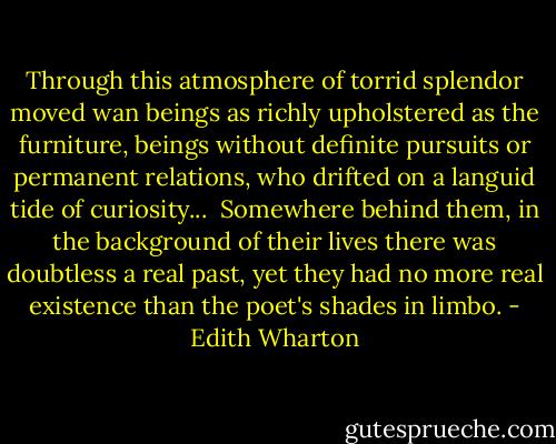 Through this atmosphere of torrid splendor moved wan beings as richly upholstered as the furniture, beings without definite pursuits or permanent relations, who drifted on a languid tide of curiosity... <br />Somewhere behind them, in the background of their lives there was doubtless a real past, yet they had no more real existence than the poet's shades in limbo. - Edith Wharton