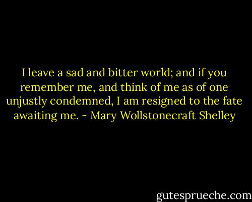 I leave a sad and bitter world; and if you remember me, and think of me as of one unjustly condemned, I am resigned to the fate awaiting me. - Mary Wollstonecraft Shelley