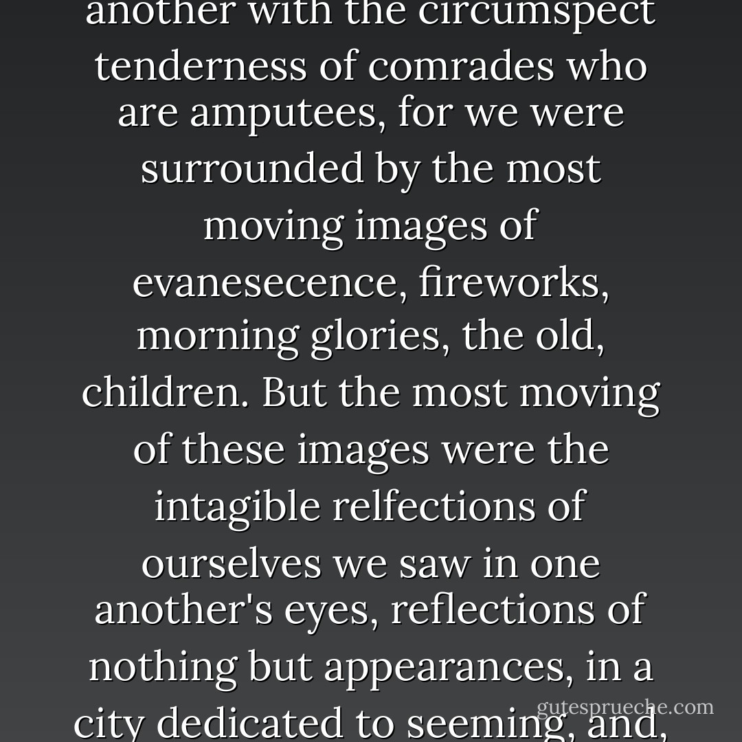 His contagious conviction that our love was unique and desperate infected me with an anxious sickness; soon we would learn to treat one another with the circumspect tenderness of comrades who are amputees, for we were surrounded by the most moving images of evanesecence, fireworks, morning glories, the old, children. But the most moving of these images were the intagible relfections of ourselves we saw in one another's eyes, reflections of nothing but appearances, in a city dedicated to seeming, and, try as we might to possess the essence of each other's otherness, we would inevitably fail. - Angela Carter