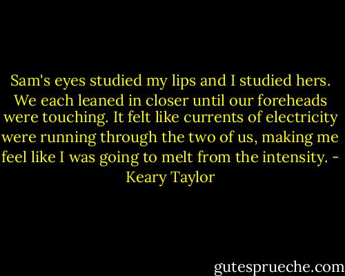 Sam's eyes studied my lips and I studied hers. We each leaned in closer until our foreheads were touching. It felt like currents of electricity were running through the two of us, making me feel like I was going to melt from the intensity. - Keary Taylor
