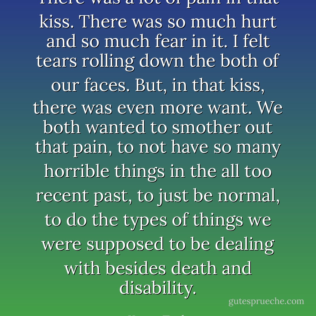 There was a lot of pain in that kiss. There was so much hurt and so much fear in it. I felt tears rolling down the both of our faces. But, in that kiss, there was even more want. We both wanted to smother out that pain, to not have so many horrible things in the all too recent past, to just be normal, to do the types of things we were supposed to be dealing with besides death and disability. - Keary Taylor