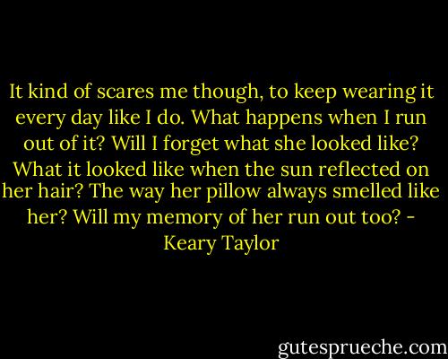 It kind of scares me though, to keep wearing it every day like I do. What happens when I run out of it? Will I forget what she looked like? What it looked like when the sun reflected on her hair? The way her pillow always smelled like her? Will my memory of her run out too? - Keary Taylor