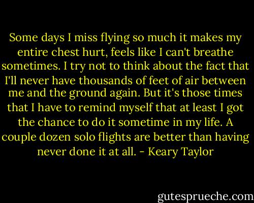 Some days I miss flying so much it makes my entire chest hurt, feels like I can't breathe sometimes. I try not to think about the fact that I'll never have thousands of feet of air between me and the ground again. But it's those times that I have to remind myself that at least I got the chance to do it sometime in my life. A couple dozen solo flights are better than having never done it at all. - Keary Taylor