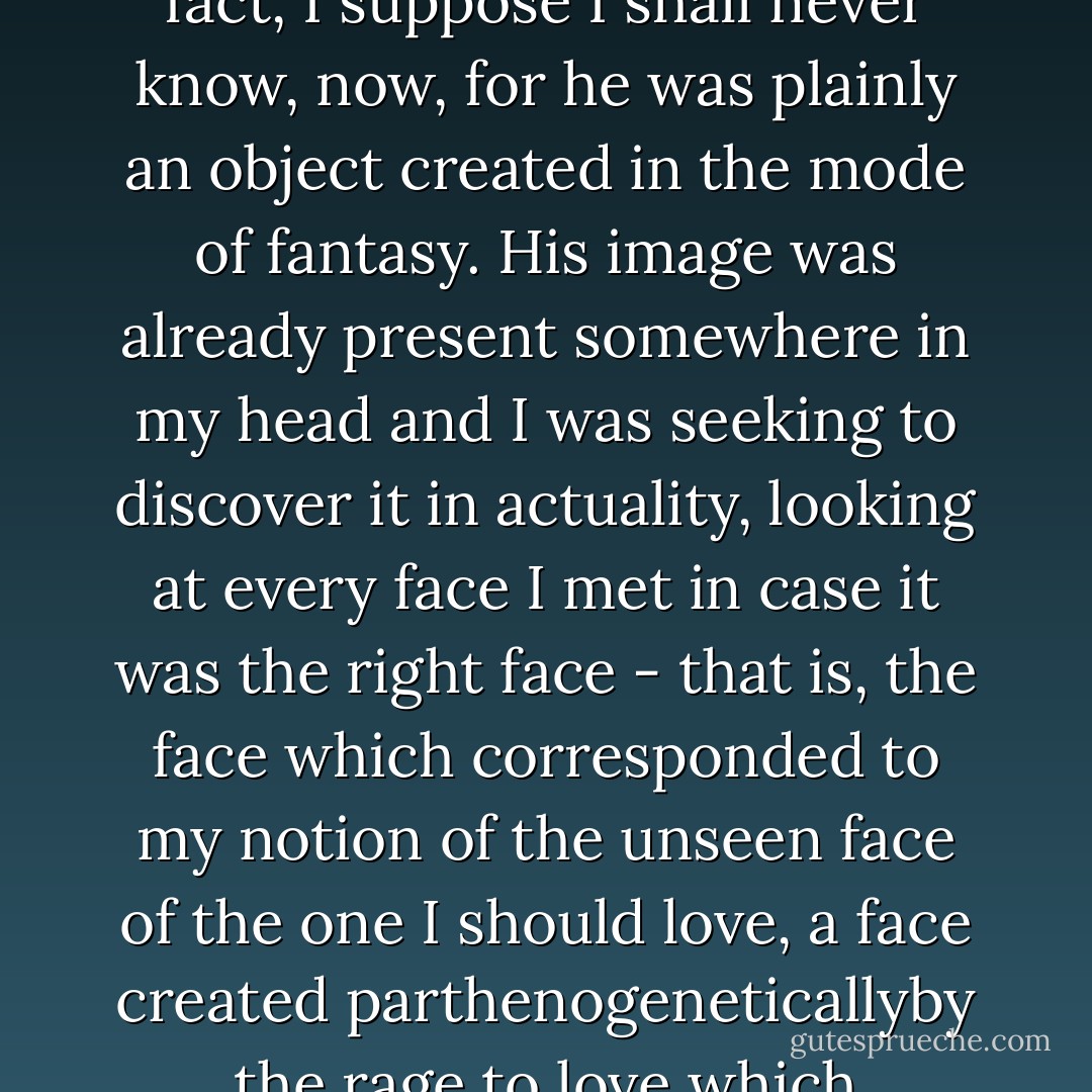 So I suppose I do not know how he really looked, and, in fact, I suppose I shall never know, now, for he was plainly an object created in the mode of fantasy. His image was already present somewhere in my head and I was seeking to discover it in actuality, looking at every face I met in case it was the right face - that is, the face which corresponded to my notion of the unseen face of the one I should love, a face created parthenogeneticallyby the rage to love which consumed me. - Angela Carter