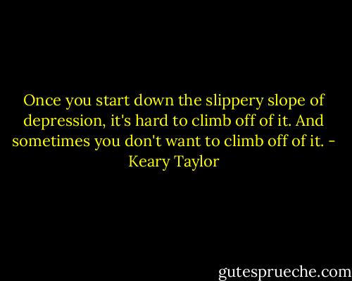 Once you start down the slippery slope of depression, it's hard to climb off of it. And sometimes you don't want to climb off of it. - Keary Taylor