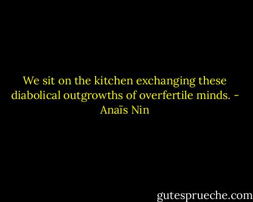 We sit on the kitchen exchanging these diabolical outgrowths of overfertile minds. - Anaïs Nin