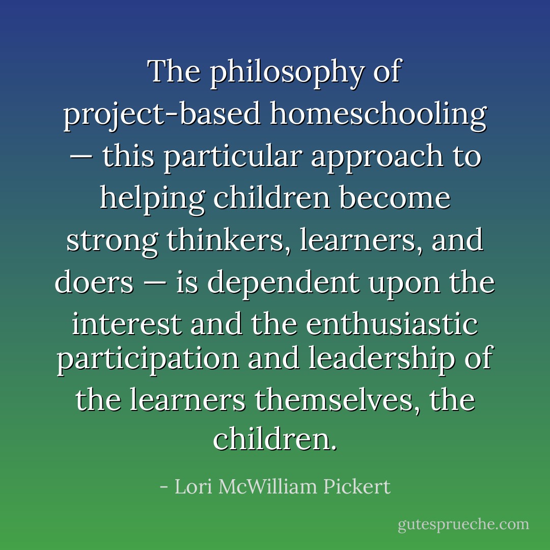 The philosophy of project-based homeschooling — this particular approach to helping children become strong thinkers, learners, and doers — is dependent upon the interest and the enthusiastic participation and leadership of the learners themselves, the children. - Lori McWilliam Pickert