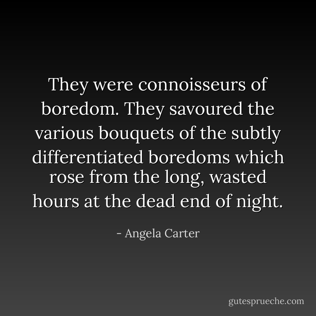 They were connoisseurs of boredom. They savoured the various bouquets of the subtly differentiated boredoms which rose from the long, wasted hours at the dead end of night. - Angela Carter