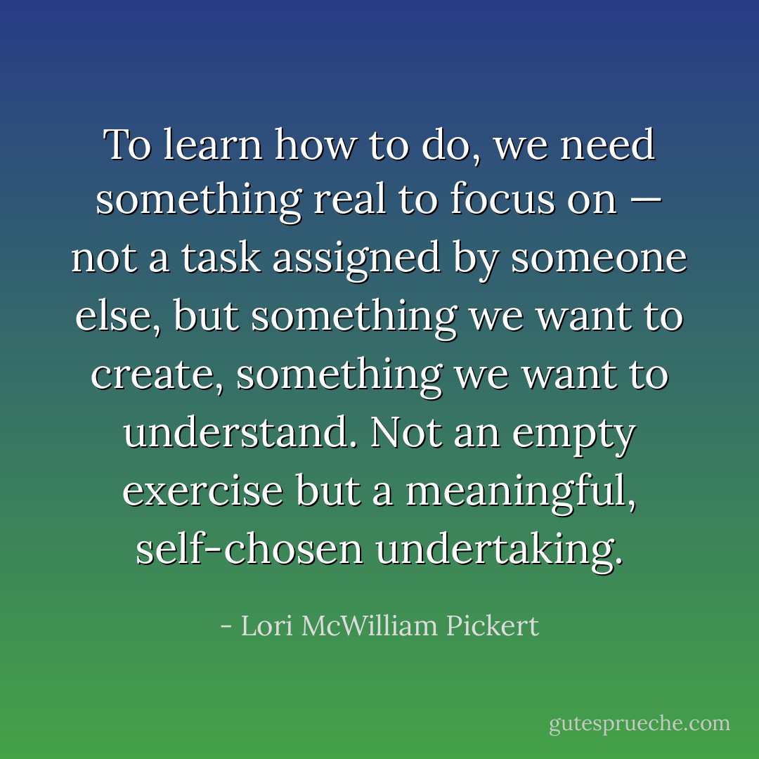 To learn how to do, we need something real to focus on — not a task assigned by someone else, but something we want to create, something we want to understand. Not an empty exercise but a meaningful, self-chosen undertaking. - Lori McWilliam Pickert