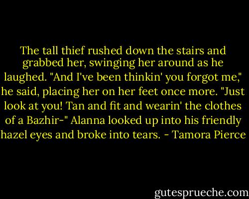 The tall thief rushed down the stairs and grabbed her, swinging her around as he laughed. "And I've been thinkin' you forgot me," he said, placing her on her feet once more. "Just look at you! Tan and fit and wearin' the clothes of a Bazhir-"<br />Alanna looked up into his friendly hazel eyes and broke into tears. - Tamora Pierce