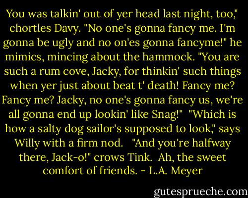 You was talkin' out of yer head last night, too," chortles Davy. "No one's gonna fancy me. I'm gonna be ugly and no on'es gonna fancyme!" he mimics, mincing about the hammock. "You are such a rum cove, Jacky, for thinkin' such things when yer just about beat t' death! Fancy me? Fancy me? Jacky, no one's gonna fancy us, we're all gonna end up lookin' like Snag!"<br /><br />"Which is how a salty dog sailor's supposed to look," says Willy with a firm nod. <br /><br />"And you're halfway there, Jack-o!" crows Tink.<br /><br />Ah, the sweet comfort of friends. - L.A. Meyer