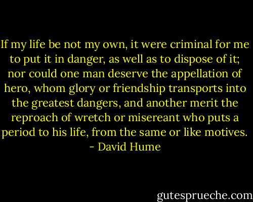 If my life be not my own, it were criminal for me to put it in danger, as well as to dispose of it; nor could one man deserve the appellation of hero, whom glory or friendship transports into the greatest dangers, and another merit the reproach of wretch or misereant who puts a period to his life, from the same or like motives. - David Hume