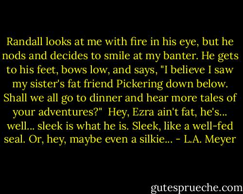 Randall looks at me with fire in his eye, but he nods and decides to smile at my banter. He gets to his feet, bows low, and says, "I believe I saw my sister's fat friend Pickering down below. Shall we all go to dinner and hear more tales of your adventures?" <br />Hey, Ezra ain't fat, he's... well... sleek is what he is. Sleek, like a well-fed seal. Or, hey, maybe even a silkie... - L.A. Meyer