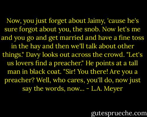 Now, you just forget about Jaimy, 'cause he's sure forgot about you, the snob. Now let's me and you go and get married and have a fine toss in the hay and then we'll talk about other things." Davy looks out across the crowd. "Let's us lovers find a preacher." He points at a tall man in black coat. "Sir! You there! Are you a preacher? Well, who cares, you'll do, now just say the words, now... - L.A. Meyer