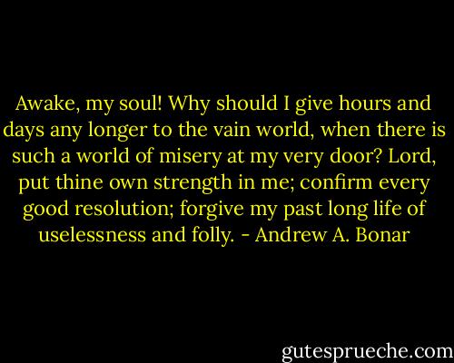Awake, my soul! Why should I give hours and days any longer to the vain world, when there is such a world of misery at my very door? Lord, put thine own strength in me; confirm every good resolution; forgive my past long life of uselessness and folly. - Andrew A. Bonar