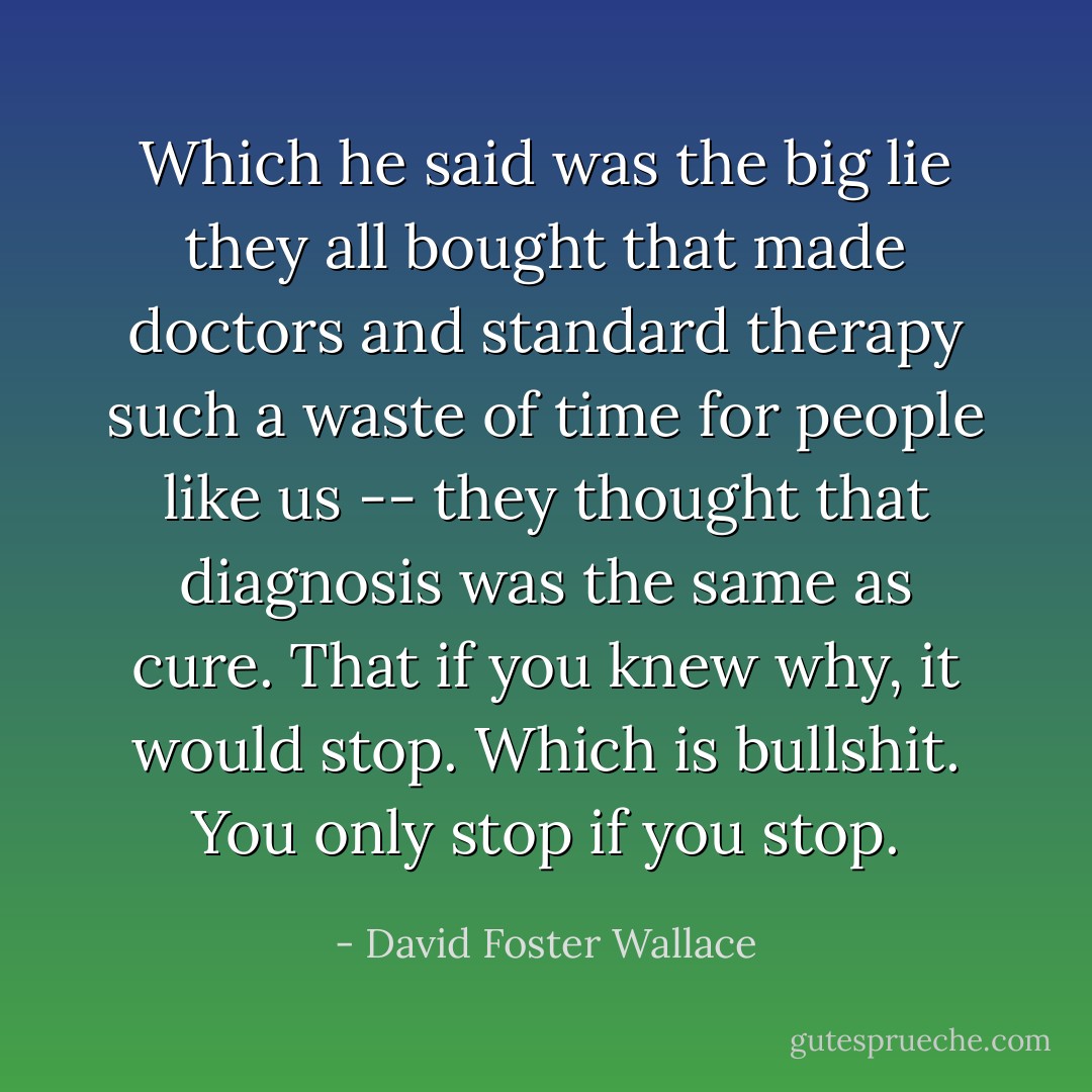 Which he said was the big lie they all bought that made doctors and standard therapy such a waste of time for people like us -- they thought that diagnosis was the same as cure. That if you knew why, it would stop. Which is bullshit. You only stop if you stop. - David Foster Wallace