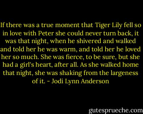 If there was a true moment that Tiger Lily fell so in love with Peter she could never turn back, it was that night, when he shivered and walked and told her he was warm, and told her he loved her so much. She was fierce, to be sure, but she had a girl's heart, after all. As she walked home that night, she was shaking from the largeness of it. - Jodi Lynn Anderson