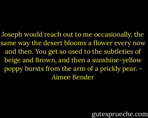 Joseph would reach out to me occasionally, the same way the desert blooms a flower every now and then. You get so used to the subtleties of beige and Brown, and then a sunshine-yellow poppy bursts from the arm of a prickly pear. - Aimee Bender