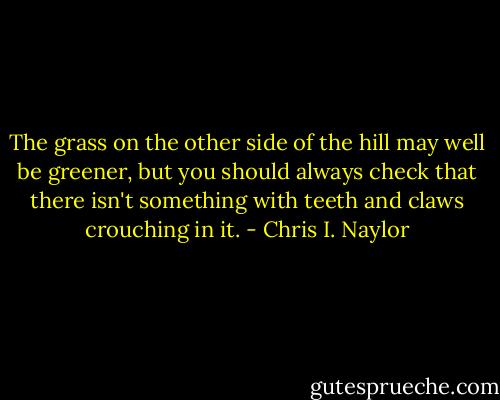 The grass on the other side of the hill may well be greener, but you should always check that there isn't something with teeth and claws crouching in it. - Chris I. Naylor