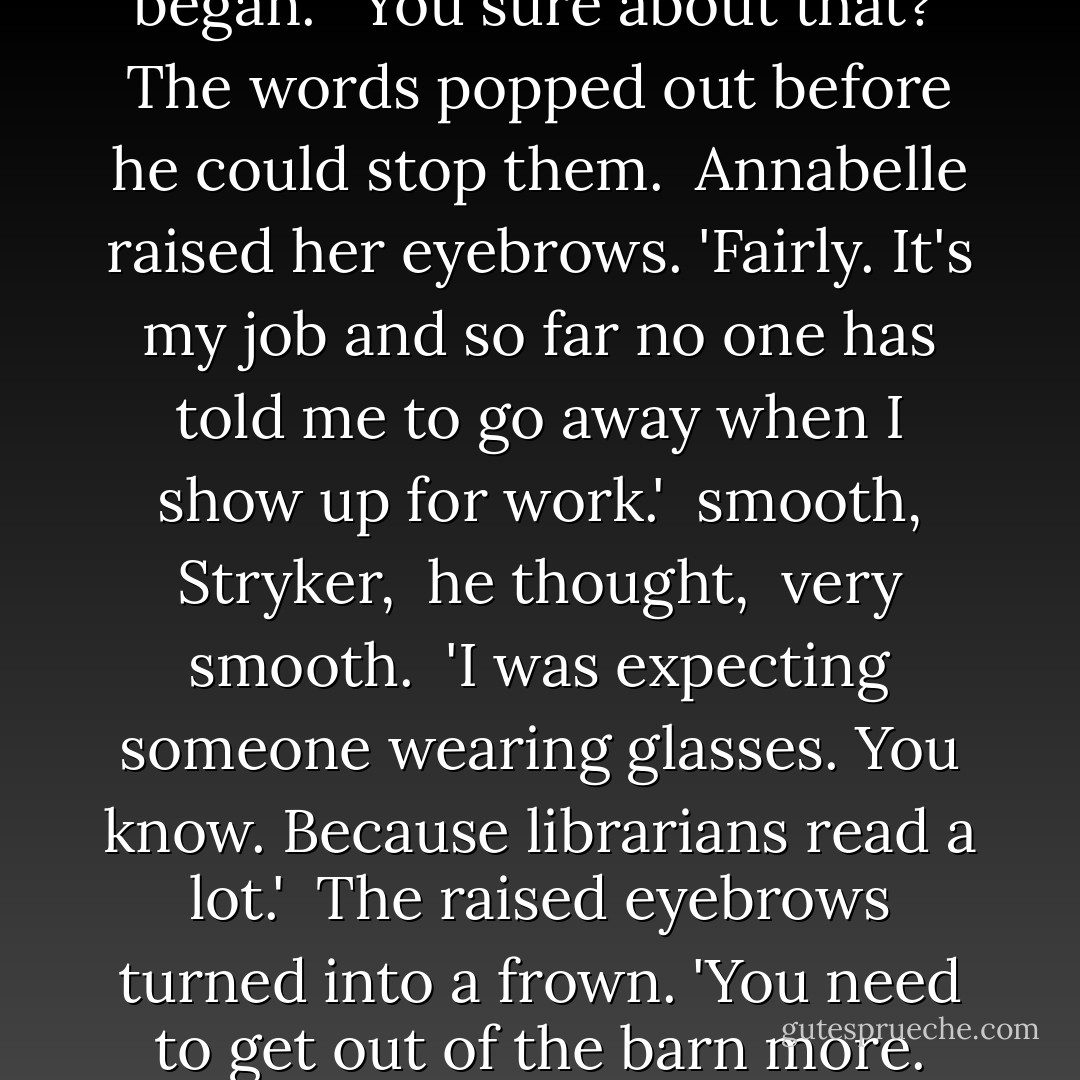 I'm a librarian in town,' she began. <br />'You sure about that?'<br />The words popped out before he could stop them. <br />Annabelle raised her eyebrows. 'Fairly. It's my job and so far no one has told me to go away when I show up for work.'<br /><i> smooth, Stryker, </i> he thought, <i> very smooth. </i><br />'I was expecting someone wearing glasses. You know. Because librarians read a lot.' <br />The raised eyebrows turned into a frown. 'You need to get out of the barn more. - Susan Mallery