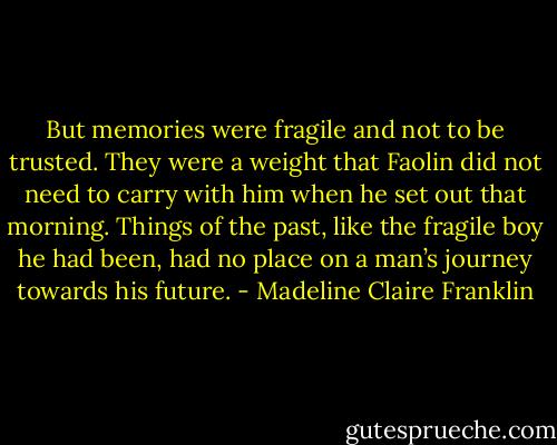 But memories were fragile and not to be trusted. They were a weight that Faolin did not need to carry with him when he set out that morning. Things of the past, like the fragile boy he had been, had no place on a man’s journey towards his future. - Madeline Claire Franklin