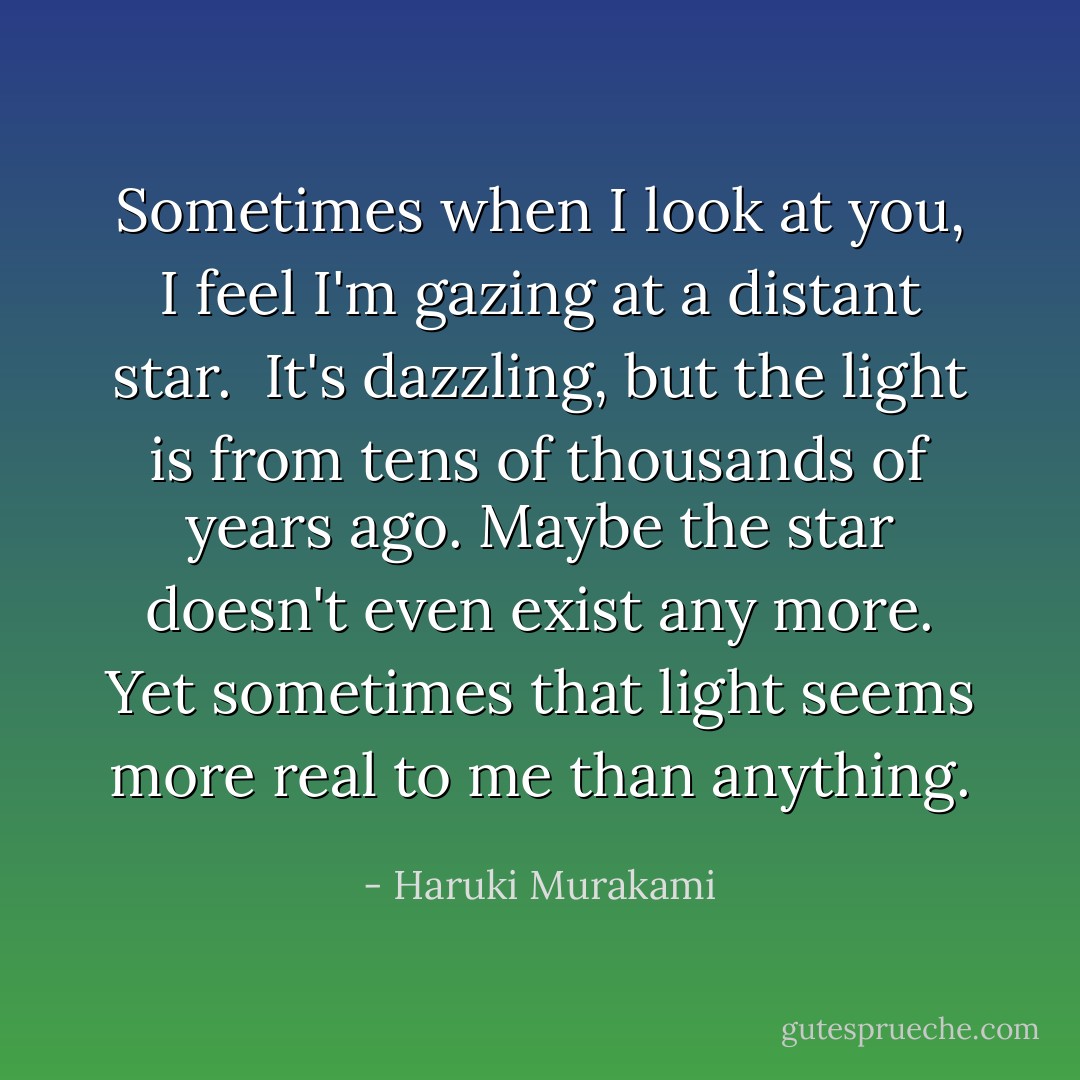 Sometimes when I look at you, I feel I'm gazing at a distant star. <br />It's dazzling, but the light is from tens of thousands of years ago.<br />Maybe the star doesn't even exist any more. Yet sometimes that light seems more real to me than anything. - Haruki Murakami