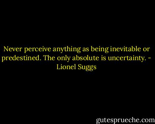 Never perceive anything as being inevitable or predestined. The only absolute is uncertainty. - Lionel Suggs