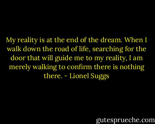 My reality is at the end of the dream. When I walk down the road of life, searching for the door that will guide me to my reality, I am merely walking to confirm there is nothing there. - Lionel Suggs